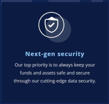 Next-gen security Our top priority is to always keep your funds and assets safe and secure through our cutting-edge data security.