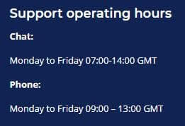 Support operating hours Chat: Monday to Friday 07:00-14:00 GMT Phone: Monday to Friday 09:00 – 13:00 GMT