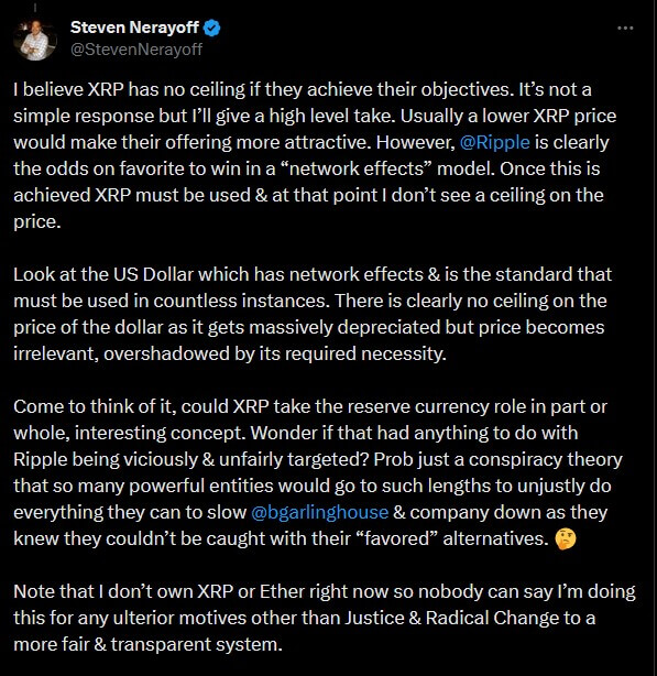 I believe XRP has no ceiling if they achieve their objectives. It’s not a simple response but I’ll give a high level take. Usually a lower XRP price would make their offering more attractive. However, @Ripple is clearly the odds on favorite to win in a “network effects” model. Once this is achieved XRP must be used & at that point I don’t see a ceiling on the price. Look at the US Dollar which has network effects & is the standard that must be used in countless instances. There is clearly no ceiling on the price of the dollar as it gets massively depreciated but price becomes irrelevant, overshadowed by its required necessity. Come to think of it, could XRP take the reserve currency role in part or whole, interesting concept. Wonder if that had anything to do with Ripple being viciously & unfairly targeted? Prob just a conspiracy theory that so many powerful entities would go to such lengths to unjustly do everything they can to slow @bgarlinghouse & company down as they knew they couldn’t be caught with their “favored” alternatives. 🤔 Note that I don’t own XRP or Ether right now so nobody can say I’m doing this for any ulterior motives other than Justice & Radical Change to a more fair & transparent system. Steven Nerayoff on Twitter