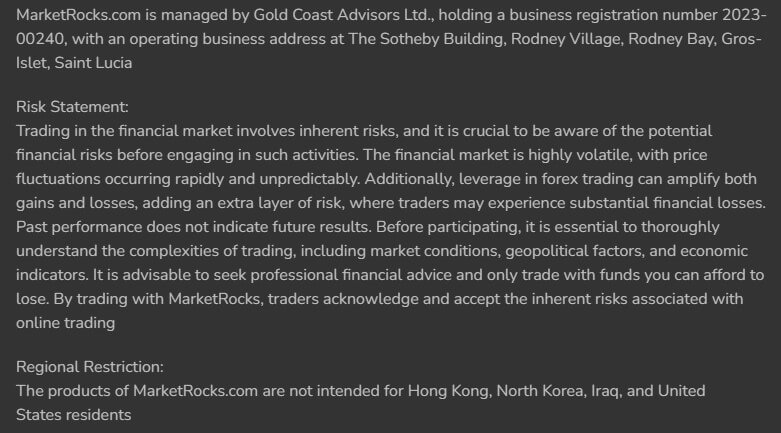 Marketrocks.com is managed by Gold Coast Advisors Ltd., holding a business registration number 2023-00240, with an operating business address at The Sotheby Building, Rodney Village, Rodney Bay, Gros-Islet, Saint Lucia Risk Statement: Trading in the financial market involves inherent risks, and it is crucial to be aware of the potential financial risks before engaging in such activities. The financial market is highly volatile, with price fluctuations occurring rapidly and unpredictably. Additionally, leverage in forex trading can amplify both gains and losses, adding an extra layer of risk, where traders may experience substantial financial losses. Past performance does not indicate future results. Before participating, it is essential to thoroughly understand the complexities of trading, including market conditions, geopolitical factors, and economic indicators. It is advisable to seek professional financial advice and only trade with funds you can afford to lose. By trading with MarketRocks, traders acknowledge and accept the inherent risks associated with online trading